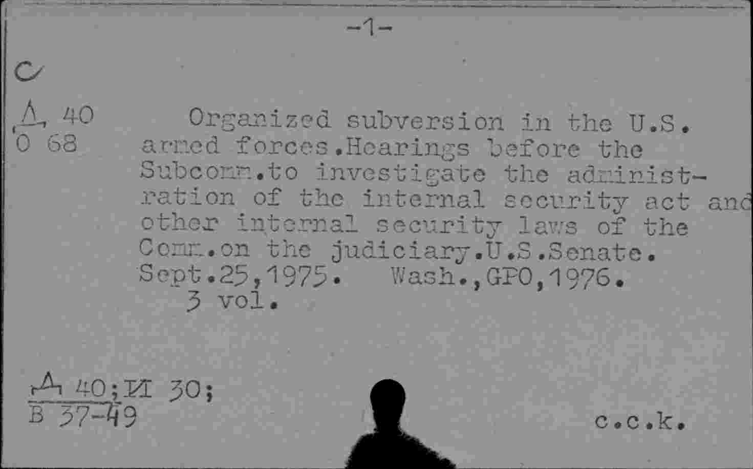 ﻿-1-
Zk, 40 0 68
Organized subversion in the U.S. armed forces.Hearings before the Subcoi'm.to investigate the administration of the internal security act anc other internal security laws of the Comm.on the judiciary.U.S.Senate. Sept.25,1975»	Wash.,GPO,1976.
5 vol.
A 40; M B’57-^9
50;
c.c.k.